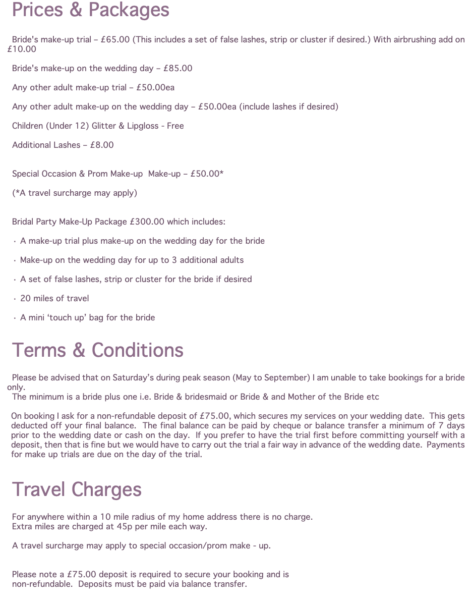 Prices & Packages Bride's make-up trial – £65.00 (This includes a set of false lashes, strip or cluster if desired.) With airbrushing add on £10.00 Bride's make-up on the wedding day – £85.00 Any other adult make-up trial – £50.00ea Any other adult make-up on the wedding day – £50.00ea (include lashes if desired) Children (Under 12) Glitter & Lipgloss - Free Additional Lashes – £8.00 Special Occasion & Prom Make-up Make-up – £50.00* (*A travel surcharge may apply) Bridal Party Make-Up Package £300.00 which includes: · A make-up trial plus make-up on the wedding day for the bride · Make-up on the wedding day for up to 3 additional adults · A set of false lashes, strip or cluster for the bride if desired · 20 miles of travel · A mini ‘touch up’ bag for the bride Terms & Conditions Please be advised that on Saturday’s during peak season (May to September) I am unable to take bookings for a bride only. The minimum is a bride plus one i.e. Bride & bridesmaid or Bride & and Mother of the Bride etc On booking I ask for a non-refundable deposit of £75.00, which secures my services on your wedding date. This gets deducted off your final balance. The final balance can be paid by cheque or balance transfer a minimum of 7 days prior to the wedding date or cash on the day. If you prefer to have the trial first before committing yourself with a deposit, then that is fine but we would have to carry out the trial a fair way in advance of the wedding date. Payments for make up trials are due on the day of the trial. Travel Charges For anywhere within a 10 mile radius of my home address there is no charge. Extra miles are charged at 45p per mile each way. A travel surcharge may apply to special occasion/prom make - up. Please note a £75.00 deposit is required to secure your booking and is non-refundable. Deposits must be paid via balance transfer. 